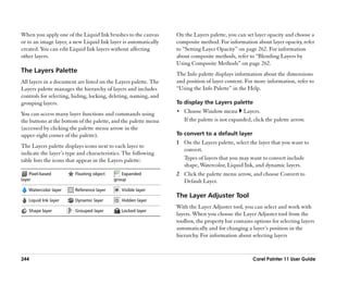 When you apply one of the Liquid Ink brushes to the canvas       On the Layers palette, you can set layer opacity and choose a
or to an image layer, a new Liquid Ink layer is automatically    composite method. For information about layer opacity, refer
created. You can edit Liquid Ink layers without affecting        to ““Setting Layer Opacity”” on page 262. For information
other layers.                                                    about composite methods, refer to ““Blending Layers by
                                                                 Using Composite Methods”” on page 262.
The Layers Palette                                               The Info palette displays information about the dimensions
All layers in a document are listed on the Layers palette. The   and position of layer content. For more information, refer to
Layers palette manages the hierarchy of layers and includes      ““Using the Info Palette”” in the Help.
controls for selecting, hiding, locking, deleting, naming, and
grouping layers.                                                 To display the Layers palette

You can access many layer functions and commands using           •• Choose Window menu          Layers.
the buttons at the bottom of the palette, and the palette menu      If the palette is not expanded, click the palette arrow.
(accessed by clicking the palette menu arrow in the
upper-right corner of the palette).                              To convert to a default layer
                                                                 1 On the Layers palette, select the layer that you want to
The Layers palette displays icons next to each layer to
                                                                   convert.
indicate the layer’’s type and characteristics. The following
table lists the icons that appear in the Layers palette:           Types of layers that you may want to convert include
                                                                   shape, Watercolor, Liquid Ink, and dynamic layers.
    Pixel-based         Floating object      Expanded            2 Click the palette menu arrow, and choose Convert to
layer                                     group                    Default Layer.
   Watercolor layer     Reference layer       Visible layer
                                                                 The Layer Adjuster Tool
   Liquid Ink layer     Dynamic layer         Hidden layer
                                                                 With the Layer Adjuster tool, you can select and work with
   Shape layer          Grouped layer         Locked layer
                                                                 layers. When you choose the Layer Adjuster tool from the
                                                                 toolbox, the property bar contains options for selecting layers
                                                                 automatically and for changing a layer’’s position in the
                                                                 hierarchy. For information about selecting layers


244                                                                                                Corel Painter 11 User Guide
 