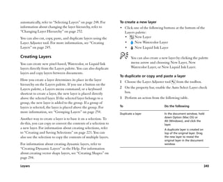 automatically, refer to ““Selecting Layers”” on page 248. For     To create a new layer
information about changing the layer hierarchy, refer to          •• Click one of the following buttons at the bottom of the
““Changing Layer Hierarchy”” on page 252.                              Layers palette:
You can also cut, copy, paste, and duplicate layers using the          ••    New Layer
Layer Adjuster tool. For more information, see ““Creating              ••    New Watercolor Layer
Layers”” on page 245.                                                  ••    New Liquid Ink Layer

Creating Layers                                                           You can also create a new layer by clicking the palette
You can create new pixel-based, Watercolor, or Liquid Ink                 menu arrow and choosing New Layer, New
layers directly from the Layers palette. You can also duplicate           Watercolor Layer, or New Liquid Ink Layer.
layers and copy layers between documents.
                                                                  To duplicate or copy and paste a layer
How you create a layer determines its place in the layer
                                                                  1 Choose the Layer Adjuster tool        from the toolbox.
hierarchy on the Layers palette. If you use a button on the
Layers palette, a Layers menu command, or a keyboard              2 On the property bar, enable the Auto Select Layer check
shortcut to create a layer, the new layer is placed directly        box.
above the selected layer. If the selected layer belongs to a      3 Perform an action from the following table.
group, the new layer is added to the group. If a group of
layers is selected, the layer is placed above the group. For      To                             Do the following
more information, see ““Grouping Layers”” on page 254.            Duplicate a layer              In the document window, hold
                                                                                                 down Option (Mac OS) or
Another way to create a layer is to base it on a selection. To
                                                                                                 Alt (Windows), and click the
do this, you can copy or convert the contents of a selection to                                  layer.
a new layer. For information about creating selections, refer                                    A duplicate layer is created on
to ““Creating and Saving Selections”” on page 223. You can                                       top of the original layer. Drag
also use the selection to copy the contents of multiple layers.                                  the new layer to reveal the
                                                                                                 original layer in the document
For information about creating dynamic layers, refer to                                          window.
““Creating Dynamic Layers”” in the Help. For information
about creating vector shape layers, see ““Creating Shapes”” on
page 294.

Layers                                                                                                                             245
 