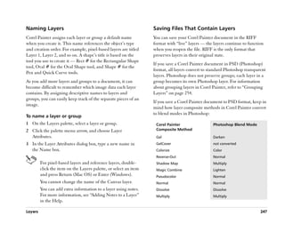 Naming Layers                                                      Saving Files That Contain Layers
Corel Painter assigns each layer or group a default name           You can save your Corel Painter document in the RIFF
when you create it. This name references the object’’s type        format with ““live”” layers —— the layers continue to function
and creation order. For example, pixel-based layers are titled     when you reopen the file. RIFF is the only format that
Layer 1, Layer 2, and so on. A shape’’s title is based on the      preserves layers in their original state.
tool you use to create it —— Rect # for the Rectangular Shape
                                                                   If you save a Corel Painter document in PSD (Photoshop)
tool, Oval # for the Oval Shape tool, and Shape # for the
                                                                   format, all layers convert to standard Photoshop transparent
Pen and Quick Curve tools.
                                                                   layers. Photoshop does not preserve groups; each layer in a
As you add more layers and groups to a document, it can            group becomes its own Photoshop layer. For information
become difficult to remember which image data each layer           about grouping layers in Corel Painter, refer to ““Grouping
contains. By assigning descriptive names to layers and             Layers”” on page 254.
groups, you can easily keep track of the separate pieces of an
                                                                   If you save a Corel Painter document to PSD format, keep in
image.
                                                                   mind how layer composite methods in Corel Painter convert
                                                                   to blend modes in Photoshop:
To name a layer or group
1 On the Layers palette, select a layer or group.                   Corel Painter                   Photoshop Blend Mode
2 Click the palette menu arrow, and choose Layer                    Composite Method
  Attributes.                                                       Gel                             Darken
3 In the Layer Attributes dialog box, type a new name in            GelCover                        not converted
  the Name box.                                                     Colorize                        Color
                                                                    Reverse-Out                     Normal
         For pixel-based layers and reference layers, double-       Shadow Map                      Multiply
         click the item on the Layers palette, or select an item    Magic Combine                   Lighten
         and press Return (Mac OS) or Enter (Windows).              Pseudocolor                     Normal
         You cannot change the name of the Canvas layer.            Normal                          Normal
         You can add extra information to a layer using notes.      Dissolve                        Dissolve
         For more information, see ““Adding Notes to a Layer””      Multiply                        Multiply
         in the Help.

Layers                                                                                                                         247
 
