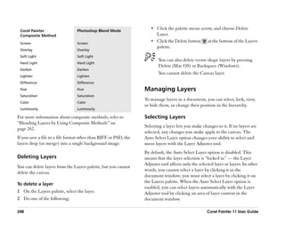 •• Click the palette menu arrow, and choose Delete
 Corel Painter                   Photoshop Blend Mode
 Composite Method                                                        Layer.
 Screen                          Screen
                                                                     •• Click the Delete button       at the bottom of the Layers
                                                                         palette.
 Overlay                         Overlay
 Soft Light                      Soft Light
                                                                          You can also delete vector shape layers by pressing
 Hard Light                      Hard Light
                                                                          Delete (Mac OS) or Backspace (Windows).
 Darken                          Darken
                                                                          You cannot delete the Canvas layer.
 Lighten                         Lighten
 Difference                      Difference
 Hue                             Hue                              Managing Layers
 Saturation                      Saturation
                                                                  To manage layers in a document, you can select, lock, view,
 Color                           Color
                                                                  or hide them, or change their position in the hierarchy.
 Luminosity                      Luminosity

For more information about composite methods, refer to            Selecting Layers
““Blending Layers by Using Composite Methods”” on
                                                                  Selecting a layer lets you make changes to it. If no layers are
page 262.
                                                                  selected, any changes you make apply to the canvas. The
If you save a file to a file format other than RIFF or PSD, the   Auto Select Layer option changes your ability to select and
layers drop (or merge) into a single background image.            move layers with the Layer Adjuster tool.
                                                                  By default, the Auto Select Layer option is disabled. This
Deleting Layers                                                   means that the layer selection is ““locked in”” —— the Layer
                                                                  Adjuster tool affects only the selected layer or layers. In other
You can delete layers from the Layers palette, but you cannot
                                                                  words, you cannot select a layer by clicking it in the
delete the canvas.
                                                                  document window; you must select a layer by clicking it on
                                                                  the Layers palette. When the Auto Select Layer option is
To delete a layer
                                                                  enabled, you can select layers automatically with the Layer
1 On the Layers palette, select the layer.                        Adjuster tool by clicking an area of layer content in the
2 Do one of the following:                                        document window.

248                                                                                                  Corel Painter 11 User Guide
 