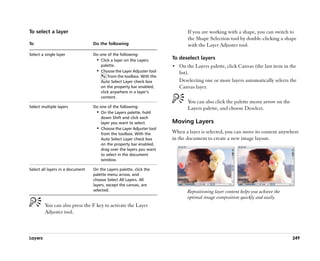 To select a layer                                                             If you are working with a shape, you can switch to
                                                                              the Shape Selection tool by double-clicking a shape
To                                Do the following                            with the Layer Adjuster tool.
Select a single layer             Do one of the following:
                                   •• Click a layer on the Layers      To deselect layers
                                      palette.                         •• On the Layers palette, click Canvas (the last item in the
                                   •• Choose the Layer Adjuster tool      list).
                                          from the toolbox. With the
                                      Auto Select Layer check box         Deselecting one or more layers automatically selects the
                                      on the property bar enabled,        Canvas layer.
                                      click anywhere in a layer’’s
                                      content.
                                                                              You can also click the palette menu arrow on the
Select multiple layers            Do one of the following:                    Layers palette, and choose Deselect.
                                   •• On the Layers palette, hold
                                      down Shift and click each
                                      layer you want to select.        Moving Layers
                                   •• Choose the Layer Adjuster tool
                                      from the toolbox. With the       When a layer is selected, you can move its content anywhere
                                      Auto Select Layer check box      in the document to create a new image layout.
                                      on the property bar enabled,
                                      drag over the layers you want
                                      to select in the document
                                      window.

Select all layers in a document   On the Layers palette, click the
                                  palette menu arrow, and
                                  choose Select All Layers. All
                                  layers, except the canvas, are
                                  selected.                                   Repositioning layer content helps you achieve the
                                                                              optimal image composition quickly and easily.
         You can also press the F key to activate the Layer
         Adjuster tool.



Layers                                                                                                                            249
 