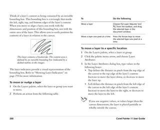Think of a layer’’s content as being contained by an invisible
bounding box. This bounding box is a rectangle that marks          To                                 Do the following
the left, right, top, and bottom edges of the layer’’s content.
                                                                   Move a layer                       Choose the Layer Adjuster tool
When you move or align a layer, you work with the                                                         from the toolbox, and drag
dimensions and position of this bounding box, not with the                                            the selected layer in the
entire area of the layer. This allows you to easily position the                                      document window.
contents of a layer in relation to the canvas.                     Move a layer one pixel at a time   Press the Arrow keys to move
                                                                                                      the selected layer one pixel at a
                                                                                                      time.


                                                                   To move a layer to a specific location
                                                                   1 On the Layers palette, select a layer or group.
       This layer contains a brushstroke. The content area is      2 Click the palette menu arrow, and choose Layer
       defined by an invisible bounding box (indicated by a          Attributes.
       dashed outline in the image).                               3 In the Layer Attributes dialog box, type values in the
                                                                     following boxes:
The layer indicators provide a visual representation of the          •• Top defines the distance in pixels from the top edge of
bounding box. Refer to ““Showing Layer Indicators”” on                   the canvas to the top edge of the layer’’s content.
page 254 for more information.                                           Increase to move the layer down, or decrease to move
                                                                         the layer up.
To move or nudge a layer
                                                                     •• Left defines the distance in pixels from the left edge of
1 On the Layers palette, select the layer or group you want              the canvas to the left edge of the layer’’s content.
  to move.                                                               Increase to move the layer to the right, or decrease to
2 Perform an action from the following table.                            move the layer to the left.

                                                                           If you use negative values, or values larger than the
                                                                           canvas dimensions, the layer is placed partially or
                                                                           wholly outside the canvas.


250                                                                                                      Corel Painter 11 User Guide
 