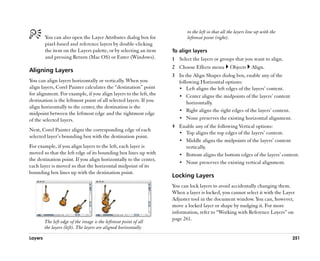 to the left so that all the layers line up with the
         You can also open the Layer Attributes dialog box for            leftmost point (right).
         pixel-based and reference layers by double-clicking
         the item on the Layers palette, or by selecting an item   To align layers
         and pressing Return (Mac OS) or Enter (Windows).          1 Select the layers or groups that you want to align.
                                                                   2 Choose Effects menu          Objects      Align.
Aligning Layers
                                                                   3 In the Align Shapes dialog box, enable any of the
You can align layers horizontally or vertically. When you            following Horizontal options:
align layers, Corel Painter calculates the ““destination”” point     •• Left aligns the left edges of the layers’’ content.
for alignment. For example, if you align layers to the left, the     •• Center aligns the midpoints of the layers’’ content
destination is the leftmost point of all selected layers. If you         horizontally.
align horizontally to the center, the destination is the
                                                                     •• Right aligns the right edges of the layers’’ content.
midpoint between the leftmost edge and the rightmost edge
of the selected layers.                                              •• None preserves the existing horizontal alignment.
                                                                   4 Enable any of the following Vertical options:
Next, Corel Painter aligns the corresponding edge of each
                                                                     •• Top aligns the top edges of the layers’’ content.
selected layer’’s bounding box with the destination point.
                                                                     •• Middle aligns the midpoints of the layers’’ content
For example, if you align layers to the left, each layer is             vertically.
moved so that the left edge of its bounding box lines up with        •• Bottom aligns the bottom edges of the layers’’ content.
the destination point. If you align horizontally to the center,
                                                                     •• None preserves the existing vertical alignment.
each layer is moved so that the horizontal midpoint of its
bounding box lines up with the destination point.
                                                                   Locking Layers
                                                                   You can lock layers to avoid accidentally changing them.
                                                                   When a layer is locked, you cannot select it with the Layer
                                                                   Adjuster tool in the document window. You can, however,
                                                                   move a locked layer or shape by nudging it. For more
                                                                   information, refer to ““Working with Reference Layers”” on
                                                                   page 261.
         The left edge of the image is the leftmost point of all
         the layers (left). The layers are aligned horizontally

Layers                                                                                                                          251
 