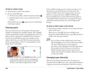 To lock or unlock a layer                                         Layer visibility settings stay active when you print or save
1 Select the layer on the Layers palette.                         documents to certain file formats. In other words, the
                                                                  content of hidden layers does not print and is not saved.
2 Do one of the following:
                                                                  However, saving a document in RIFF or PSD format
  •• On the Layers palette, click the Lock Layer button .
                                                                  preserves hidden layers as part of the document. Refer to
  •• Click the palette menu arrow, and choose Lock or             ““Saving Files That Contain Layers”” on page 247 for more
     Unlock.                                                      information about how layers are saved in different file
  The Locked Layer icon       appears next to a locked layer      formats.
  on the Layers palette.
                                                                  To show or hide a layer or the canvas
Viewing Layers                                                    •• On the Layers palette, click the eye icon next to the layer
You can control your view of an image in the document                name or the canvas.
window by changing layer visibility settings. This is helpful        When the eye is shut , the layer is hidden in the
in both compositing an image and applying effects. You can           document window. When the eye is open , the layer is
hide one layer to gain better visibility of the layer below it.      visible in the document window.
Or, you can set up different states of an image to create
rollover effects for use on the Web. For more information                You can show or hide multiple layers at the same
about creating rollovers, refer to ““Creating Rollovers from             time by dragging over eye icons in the Layers palette.
Image Slices”” in the Help.                                              The state of the first eye icon you drag over
                                                                         determines what will happen with subsequent layers.
                                                                         For example, if you first drag over a layer that is
                                                                         hidden, and then drag over some layers that are
                                                                         visible and some that are hidden, all layers you drag
                                                                         over become visible.

                                                                  Changing Layer Hierarchy
       In the example on the left, the layers containing the
       background are hidden; in the example on the right,        The hierarchy of layers determines how the layers in a
       the layers containing the background are visible.          document interact. When you create a new pixel-based layer,
                                                                  it appears on top of the existing layers (when the canvas is

252                                                                                                 Corel Painter 11 User Guide
 