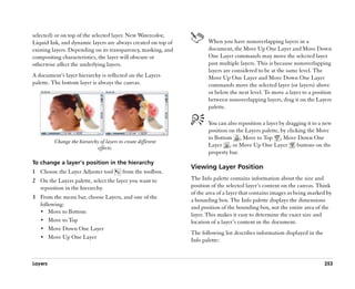 selected) or on top of the selected layer. New Watercolor,
Liquid Ink, and dynamic layers are always created on top of           When you have nonoverlapping layers in a
existing layers. Depending on its transparency, masking, and          document, the Move Up One Layer and Move Down
compositing characteristics, the layer will obscure or                One Layer commands may move the selected layer
otherwise affect the underlying layers.                               past multiple layers. This is because nonoverlapping
                                                                      layers are considered to be at the same level. The
A document’’s layer hierarchy is reflected on the Layers              Move Up One Layer and Move Down One Layer
palette. The bottom layer is always the canvas.                       commands move the selected layer (or layers) above
                                                                      or below the next level. To move a layer to a position
                                                                      between nonoverlapping layers, drag it on the Layers
                                                                      palette.

                                                                      You can also reposition a layer by dragging it to a new
                                                                      position on the Layers palette, by clicking the Move
                                                                      to Bottom , Move to Top , Move Down One
         Change the hierarchy of layers to create different
                             effects.                                 Layer , or Move Up One Layer            buttons on the
                                                                      property bar.
To change a layer’’s position in the hierarchy
                                                               Viewing Layer Position
1 Choose the Layer Adjuster tool          from the toolbox.
2 On the Layers palette, select the layer you want to          The Info palette contains information about the size and
  reposition in the hierarchy.                                 position of the selected layer’’s content on the canvas. Think
                                                               of the area of a layer that contains images as being marked by
3 From the menu bar, choose Layers, and one of the
                                                               a bounding box. The Info palette displays the dimensions
  following:
                                                               and position of the bounding box, not the entire area of the
  •• Move to Bottom
                                                               layer. This makes it easy to determine the exact size and
  •• Move to Top                                               location of a layer’’s content in the document.
  •• Move Down One Layer
                                                               The following list describes information displayed in the
  •• Move Up One Layer
                                                               Info palette:


Layers                                                                                                                     253
 