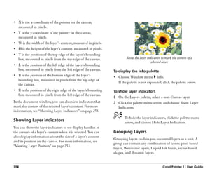 •• X is the x-coordinate of the pointer on the canvas,
   measured in pixels.
•• Y is the y-coordinate of the pointer on the canvas,
   measured in pixels.
•• W is the width of the layer’’s content, measured in pixels.
•• H is the height of the layer’’s content, measured in pixels.
•• T is the position of the top edge of the layer’’s bounding
   box, measured in pixels from the top edge of the canvas.                Show the layer indicators to mark the corners of a
                                                                                            selected layer.
•• L is the position of the left edge of the layer’’s bounding
   box, measured in pixels from the left edge of the canvas.      To display the Info palette
•• B is the position of the bottom edge of the layer’’s           •• Choose Window menu          Info.
   bounding box, measured in pixels from the top edge of
                                                                     If the palette is not expanded, click the palette arrow.
   the canvas.
•• R is the position of the right edge of the layer’’s bounding   To show layer indicators
   box, measured in pixels from the left edge of the canvas.
                                                                  1 On the Layers palette, select a non-Canvas layer.
In the document window, you can also view indicators that         2 Click the palette menu arrow, and choose Show Layer
mark the corners of the selected layer’’s content. For more         Indicators.
information, see ““Showing Layer Indicators”” on page 254.
                                                                         To hide the layer indicators, click the palette menu
Showing Layer Indicators                                                 arrow, and choose Hide Layer Indicators.
You can show the layer indicators to see display handles at
the corners of a layer’’s content when it is selected. You can    Grouping Layers
also display information about the size of a layer’’s content
                                                                  Grouping layers enables you to control layers as a unit. A
and its position on the canvas. For more information, see
                                                                  group can contain any combination of layers: pixel-based
““Viewing Layer Position”” on page 253.
                                                                  layers, Watercolor layers, Liquid Ink layers, vector-based
                                                                  shapes, and dynamic layers.


254                                                                                                   Corel Painter 11 User Guide
 