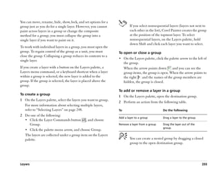 You can move, rename, hide, show, lock, and set options for a
group just as you do for a single layer. However, you cannot              If you select nonsequential layers (layers not next to
paint across layers in a group or change the composite                    each other in the list), Corel Painter creates the group
method for a group; you must collapse the group into a                    at the position of the topmost layer. To select
single layer if you want to paint on it.                                  nonsequential layers, on the Layers palette, hold
                                                                          down Shift and click each layer you want to select.
To work with individual layers in a group, you must open the
group. To regain control of the group as a unit, you must        To open or close a group
close the group. Collapsing a group reduces its contents to a
                                                                 •• On the Layers palette, click the palette arrow to the left of
single layer.
                                                                      the group.
If you create a layer with a button on the Layers palette, a          When the arrow points down       and you can see the
Layers menu command, or a keyboard shortcut when a layer              group items, the group is open. When the arrow points to
within a group is selected, the new layer is added to the             the right   and the names of the group members are
group. If the group is selected, the layer is placed above the        hidden, the group is closed.
group.
                                                                 To add or remove a layer in a group
To create a group
                                                                 1 On the Layers palette, open the destination group.
1 On the Layers palette, select the layers you want to group.
                                                                 2 Perform an action from the following table.
  For more information about selecting multiple layers,
  refer to ““Selecting Layers”” on page 248.                     To                               Do the following
2 Do one of the following:
                                                                 Add a layer to a group           Drag a layer to the group.
  •• Click the Layer Commands button , and choose
     Group.                                                      Remove a layer from a group      Drag the layer out of the
                                                                                                  group.
  •• Click the palette menu arrow, and choose Group.
  The layers are collected under a group item on the Layers
  palette.                                                                You can create a nested group by dragging a closed
                                                                          group to the open destination group.




Layers                                                                                                                         255
 