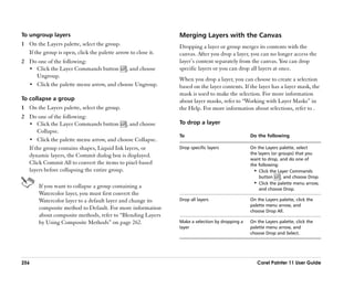 To ungroup layers                                              Merging Layers with the Canvas
1 On the Layers palette, select the group.                     Dropping a layer or group merges its contents with the
  If the group is open, click the palette arrow to close it.   canvas. After you drop a layer, you can no longer access the
2 Do one of the following:                                     layer’’s content separately from the canvas. You can drop
  •• Click the Layer Commands button , and choose              specific layers or you can drop all layers at once.
     Ungroup.
                                                               When you drop a layer, you can choose to create a selection
  •• Click the palette menu arrow, and choose Ungroup.         based on the layer contents. If the layer has a layer mask, the
                                                               mask is used to make the selection. For more information
To collapse a group                                            about layer masks, refer to ““Working with Layer Masks”” in
1 On the Layers palette, select the group.                     the Help. For more information about selections, refer to .
2 Do one of the following:
  •• Click the Layer Commands button , and choose              To drop a layer
      Collapse.
                                                               To                               Do the following
  •• Click the palette menu arrow, and choose Collapse.
  If the group contains shapes, Liquid Ink layers, or          Drop specific layers             On the Layers palette, select
  dynamic layers, the Commit dialog box is displayed.                                           the layers (or groups) that you
                                                                                                want to drop, and do one of
  Click Commit All to convert the items to pixel-based                                          the following:
  layers before collapsing the entire group.                                                      •• Click the Layer Commands
                                                                                                     button     , and choose Drop.
                                                                                                  •• Click the palette menu arrow,
       If you want to collapse a group containing a                                                  and choose Drop.
       Watercolor layer, you must first convert the
       Watercolor layer to a default layer and change its      Drop all layers                  On the Layers palette, click the
                                                                                                palette menu arrow, and
       composite method to Default. For more information                                        choose Drop All.
       about composite methods, refer to ““Blending Layers
       by Using Composite Methods”” on page 262.               Make a selection by dropping a   On the Layers palette, click the
                                                               layer                            palette menu arrow, and
                                                                                                choose Drop and Select.




256                                                                                                Corel Painter 11 User Guide
 