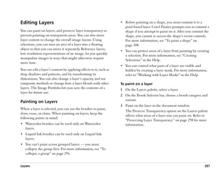 Editing Layers                                                       •• Before painting on a shape, you must commit it to a
                                                                        pixel-based layer. Corel Painter prompts you to commit a
You can paint on layers, and preserve layer transparency to             shape if you attempt to paint on it. After you commit the
prevent painting on transparent areas. You can also move                shape, you cannot re-access the shape’’s vector controls.
layer content to change the overall image layout. Using                 For more information, see ““To paint a shape”” on
selections, you can turn an area of a layer into a floating             page 308.
object so that you can move it separately. Reference layers,
                                                                     •• You can protect areas of a layer from painting by creating
low-resolution representations of an image, let you quickly
                                                                        a selection. For more information, see ““Creating
manipulate images in ways that might otherwise require
                                                                        Selections”” in the Help.
more time.
                                                                     •• You can control what parts of a layer are visible and
You can edit a layer’’s content by applying effects to it, such as      hidden by creating a layer mask. For more information,
drop shadows and patterns, and by transforming its                      refer to ““Working with Layer Masks”” in the Help.
dimensions. You can also change a layer’’s opacity, and use
composite methods to change how a layer blends with other            To paint on a layer
layers. The Image Portfolio lets you save the contents of a          1 On the Layers palette, select a layer.
layer for future use.
                                                                     2 On the Brush Selector bar, choose a brush category and
                                                                       variant.
Painting on Layers
                                                                     3 Paint on the layer in the document window.
When a layer is selected, you can use the brushes to paint,
                                                                       The Preserve Transparency option on the Layers palette
draw, erase, or clone. When painting on layers, keep the
                                                                       affects what areas of a layer you can paint on. Refer to
following points in mind:
                                                                       ““Preserving Layer Transparency”” on page 258 for more
•• Watercolor brushes can be used only on Watercolor                   information.
   layers.
•• Liquid Ink brushes can be used only on Liquid Ink
   layers.
•• You can’’t paint across grouped layers —— you must
   collapse the group first. For more information, see ““To
   collapse a group”” on page 256.


Layers                                                                                                                          257
 