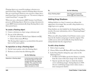 Floating objects are created by making a selection on a
                                                                   To                             Do the following
pixel-based layer. Shapes cannot be floating objects because
they are vector-based. However, you can turn a shape into a        Drop a floating object         Click the Layer Commands
pixel-based layer. For instructions, see ““To convert a shape to                                  button     , and choose Drop.
a pixel-based layer”” on page 293.
When you save a document to RIFF format, Corel Painter             Adding Drop Shadows
preserves all floating objects. However, saving a document in      Adding shadows to a layer’’s content can enhance the
a non-RIFF format automatically drops floating objects onto        appearance of an image. You can add a drop shadow to a
their parent layers.                                               single layer or to a group.

To create a floating object                                        Drop shadows are also helpful for developing Image Hose
                                                                   nozzles. For more information, refer to ““Preparing Images””
1 Create a selection on a layer using a selection tool.
                                                                   in the Help.
2 Do one of the following:
  •• Click the selection with the Layer Adjuster tool .            When you add a drop shadow, Corel Painter creates a new
                                                                   layer for the shadow and groups it with the original. This
  •• Choose Select menu Float.
                                                                   enables you to select and modify the drop shadow layer
  The floating object appears as an item below the parent          independently from the original layer.
  layer on the Layers palette.
                                                                   To add a drop shadow
To reposition or drop a floating object
                                                                   1 Select a layer or group.
1 On the Layers palette, select the floating object.
                                                                   2 Choose Effects menu        Objects   Create Drop Shadow.
2 Perform an action from the following table.
                                                                   3 In the Drop Shadow dialog box, type values in the
To                              Do the following                     following boxes:
                                                                     •• X-Offset and Y-Offset specify the distance, in pixels,
Reposition a floating object    In the document window, drag             from the center of the layer image to the shadow.
                                the floating object to the new
                                location with the Layer Adjuster     •• Opacity specifies the degree to which the shadow
                                tool    . Then, press the arrow          covers underlying images. Setting Opacity to 100%
                                keys to move the floating                obscures underlying images; lower values create a
                                object one pixel at a time.
                                                                         more transparent shadow.

260                                                                                                  Corel Painter 11 User Guide
 