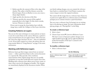 •• Radius specifies the amount of blur at the edge of the       you finish making changes, you can commit the reference
       shadow. The radius is half the distance across the          layer back to a standard layer. Corel Painter examines the
       blurred region. If you set Radius to zero, you create a     source image to restore the original resolution.
       sharp-edged shadow.
                                                                   You cannot edit the image data in a reference layer. If you try
   •• Angle specifies the direction of the blur.                   to paint on or apply effects to a reference layer, Corel Painter
   •• Thinness specifies the amount of blur applied                prompts you to commit it back to a pixel-based layer.
       perpendicular to the Angle. If a blur shows streaks,
       increase Thinness to soften it.                             You can create a reference layer by basing it on an existing
                                                                   layer or by placing an image. For more information about
   If you want to merge the drop shadow layer with the
                                                                   placing images, see ““Placing Files”” in the Help.
   image layer, enable the Collapse to One Layer check box.
                                                                   To create a reference layer
Creating Patterns on Layers
                                                                   1 Select a layer.
You can use the same techniques to create patterns on layers       2 Choose Layer menu Convert to Reference Layer.
as you do to create them on the canvas. However, a pattern’’s
                                                                     The layer’’s icon on the Layers palette changes to an
wrap-around features do not apply to layers. This is because
                                                                     eight-handled square , and an eight-handled box
the canvas has edges, but layers do not —— they are unlimited
                                                                     marks the boundary of the layer’’s contents in the
in size. If you shift a pattern on a layer, the pattern does not
                                                                     document window.
wrap around. Refer to ““Using Patterns”” on page 52 for more
information.
                                                                   To modify a reference layer
Working with Reference Layers                                      •• Select a reference layer.

Reference layers get their image content from an external          To                                Do the following
source —— either a pixel-based layer in the current document
                                                                   Resize a reference layer in one   Drag a side handle to resize the
or a separate file. They provide a low-resolution                  direction                         layer in one direction only.
representation of the original image that you can quickly
manipulate in ways that would otherwise require more time.
Working with a reference layer allows you to resize, rotate, or
slant a layer onscreen by dragging its handles. The changes
are immediately displayed in the document window. When

Layers                                                                                                                              261
 