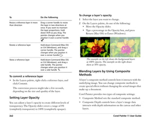 To change a layer’’s opacity
To                                 Do the following
                                                                      1 Select the layer you want to change.
Resize a reference layer in more   Drag a corner handle to resize     2 On the Layers palette, do one of the following:
than direction                     the layer in two directions at
                                   once. If you want to maintain
                                                                        •• Move the Opacity slider.
                                   the layer proportions, hold          •• Type a percentage in the Opacity box, and press
                                   down Shift as you drag. The             Return (Mac OS) or Enter (Windows).
                                   pointer changes when you
                                   position it over a corner handle
                                      .

Rotate a reference layer           Hold down Command (Mac OS)
                                   or Ctrl (Windows), and drag a
                                   corner handle. The pointer
                                   changes when you position it
                                   over a corner handle    .

Skew a reference layer             Hold down Command (Mac OS)                The example on the left shows the background layers
                                   or Ctrl (Windows), and drag a             at 100% opacity. The example on the right shows
                                   side handle. The pointer                  them at 50% opacity.
                                   changes when you position it
                                   over a side handle    .
                                                                      Blending Layers by Using Composite
                                                                      Methods
To commit a reference layer
•• In the Layers palette, right-click a reference layer, and          A layer’’s composite method controls how it interacts with the
     click Commit.                                                    underlying image. You can change composite methods to
                                                                      create special effects without changing the actual images that
     The conversion process might take a few seconds,                 make up a document.
     depending on the size and quality of the layer.
                                                                      Corel Painter provides two types of composite settings:
Setting Layer Opacity                                                 •• Composite Method sets the standard composite method.
You can adjust a layer’’s opacity to create different levels of       •• Composite Depth controls how a layer’’s image data
transparency. The Opacity slider covers a range of 0%                    interacts with depth information on the canvas and other
(completely transparent) to 100% (completely opaque).                    layers.

262                                                                                                      Corel Painter 11 User Guide
 