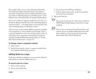 For example, if the canvas contains Impasto brushstrokes,          •• Choose Layers menu      Layer Attributes.
the Composite Depth setting determines what happens                •• Click the palette menu arrow on the Layers palette,
when these brushstrokes intersect with brushstrokes on the            and choose Layer Attributes.
layer. Refer to ““Blending Impasto with Other Layers”” in the
                                                                3 Type in the Note box.
Help for more information about Composite Depth options.
You can set a different composite method for every layer in a          You cannot record notes for a layer if you enable the
document. Keep in mind the role of the underlying image in             WWW Map Clickable Region check box for image
creating an effect —— you might achieve an unexpected result           mapping.
if the underlying image is solid black or white.
The best way to understand the different composite methods             You can also record notes for pixel-based layers and
is by seeing them in action. Quickly cycle through a layer’’s          reference layers, by double-clicking the item on the
composite methods to create new and interesting versions of            Layers palette, or selecting an item and pressing
your image. For a comparison of Corel Painter composite                Return (Mac OS) or Enter (Windows).
methods and Adobe PhotoShop blend modes, see ““Saving
Files That Contain Layers”” on page 247.

To change a layer’’s composite method
1 Select a layer.
2 On the Layers palette, choose a composite method from
  the Composite Method pop-up menu.

Adding Notes to a Layer
In the Layer Attributes dialog box, you can attach additional
information to a layer by adding notes to it.

To record notes for a layer
1 Select a layer or group.
2 Do one of the following:

Layers                                                                                                                   263
 