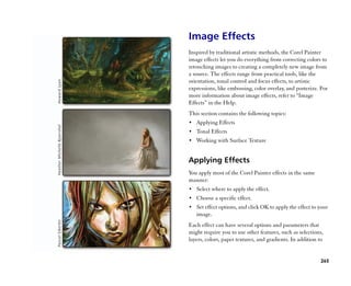 Image Effects
Inspired by traditional artistic methods, the Corel Painter
image effects let you do everything from correcting colors to
retouching images to creating a completely new image from
a source. The effects range from practical tools, like the
orientation, tonal control and focus effects, to artistic
expressions, like embossing, color overlay, and posterize. For
more information about image effects, refer to ““Image
Effects”” in the Help.
This section contains the following topics:
•• Applying Effects
•• Tonal Effects
•• Working with Surface Texture


Applying Effects
You apply most of the Corel Painter effects in the same
manner:
•• Select where to apply the effect.
•• Choose a specific effect.
•• Set effect options, and click OK to apply the effect to your
   image.
Each effect can have several options and parameters that
might require you to use other features, such as selections,
layers, colors, paper textures, and gradients. In addition to


                                                           265
 