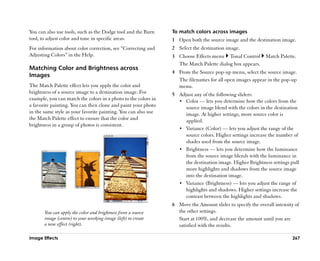 You can also use tools, such as the Dodge tool and the Burn     To match colors across images
tool, to adjust color and tone in specific areas.               1 Open both the source image and the destination image.
For information about color correction, see ““Correcting and    2 Select the destination image.
Adjusting Colors”” in the Help.                                 3 Choose Effects menu Tonal Control         Match Palette.
                                                                  The Match Palette dialog box appears.
Matching Color and Brightness across
                                                                4 From the Source pop-up menu, select the source image.
Images
                                                                  The filenames for all open images appear in the pop-up
The Match Palette effect lets you apply the color and             menu.
brightness of a source image to a destination image. For        5 Adjust any of the following sliders:
example, you can match the colors in a photo to the colors in     •• Color —— lets you determine how the colors from the
a favorite painting. You can then clone and paint your photo         source image blend with the colors in the destination
in the same style as your favorite painting. You can also use        image. At higher settings, more source color is
the Match Palette effect to ensure that the color and                applied.
brightness in a group of photos is consistent.
                                                                  •• Variance (Color) —— lets you adjust the range of the
                                                                     source colors. Higher settings increase the number of
                                                                     shades used from the source image.
                                                                  •• Brightness —— lets you determine how the luminance
                                                                     from the source image blends with the luminance in
                                                                     the destination image. Higher Brightness settings pull
                                                                     more highlights and shadows from the source image
                                                                     into the destination image.
                                                                  •• Variance (Brightness) —— lets you adjust the range of
                                                                     highlights and shadows. Higher settings increase the
                                                                     contrast between the highlights and shadows.
                                                                6 Move the Amount slider to specify the overall intensity of
       You can apply the color and brightness from a source       the other settings.
       image (centre) to your working image (left) to create      Start at 100%, and decrease the amount until you are
       a new effect (right).                                      satisfied with the results.

Image Effects                                                                                                           267
 