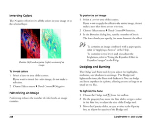 Inverting Colors                                                 To posterize an image

The Negative effect inverts all the colors in your image or in   1 Select a layer or area of the canvas.
the selected layer.                                                If you want to apply the effect to the entire image, do not
                                                                   make a sure that there are no selection.
                                                                 2 Choose Effects menu       Tonal Control    Posterize.
                                                                 3 In the Posterize dialog box, specify a number of levels.
                                                                   The fewer levels you specify, the more dramatic the effect.


                                                                        To posterize an image combined with a paper grain,
                                                                        refer to ““Applying a Screen”” in the Help.
                                                                        To posterize to two levels and also adjust the
                                                                        brightness, refer to ““Using the Equalize Effect to
                                                                        Equalize Images”” in the Help.
         Positive (left) and negative (right) versions of an
                               image.
                                                                 Dodging and Burning
To invert colors                                                 The Dodge and Burn tools let you adjust the highlights,
1 Select a layer or area of the canvas.                          midtones, and shadows in an image. The Dodge tool
  If you want to invert the entire image, do not make a          lightens the tone; the Burn tool darkens it. You can dodge
  selection.                                                     and burn anywhere in a photo, affecting an area as large or as
                                                                 small as you like.
2 Choose Effects menu         Tonal Control       Negative.
                                                                 To lighten the tone
Posterizing an Image
                                                                 1 Choose the Dodge tool        from the toolbox.
Posterizing reduces the number of color levels an image          2 On the property bar, move the Size slider, or type a value
contains.                                                          in the Size box, to adjust the size of the Dodge tool.
                                                                 3 Move the Opacity slider, or type a value in the Opacity
                                                                   box, to adjust the opacity of the Dodge tool.

268                                                                                                Corel Painter 11 User Guide
 