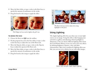 4 Move the Jitter slider, or type a value in the Jitter box, to
  specify the amount of randomness in the stroke.
5 Drag the brush in the image to apply the effect.




                                                                         The Burn tool was used to reduce the strong
                                                                         highlights on the faces.


       The Dodge tool was used to lighten the girl’’s eye.        Using Lighting
To darken the tone                                                The Apply Lighting effect lets you shine one or more light
1 Choose the Burn tool          from the toolbox.                 sources on an image. Using this effect is like hanging your
                                                                  artwork in a gallery and adjusting colored spotlights to
2 On the property bar, move the Size slider, or type a value
                                                                  illuminate it. You can choose different lighting effects from
  in the Size box, to adjust the size of the Burn tool.
                                                                  the Corel Painter library, or you can create your own effects
3 Move the Opacity slider, or type a value in the Opacity         by defining brightness, distance, color, and other
  box, to adjust the opacity of the Burn tool.                    characteristics. After you’’ve produced a lighting effect you
4 Move the Jitter slider, or type a value in the Jitter box, to   like, you can save it in a library for use with other images.
  specify the amount of randomness in the stroke.
5 Drag the brush in the image to apply the effect.




                                                                            Before (left) and after (right) Apply Lighting.

Image Effects                                                                                                                 269
 