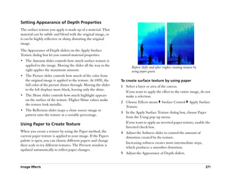 Setting Appearance of Depth Properties
The surface texture you apply is made up of a material. That
material can be subtle and blend with the original image, or
it can be highly reflective or shiny, distorting the original
image.
The Appearance of Depth sliders on the Apply Surface
Texture dialog box let you control material properties.
•• The Amount slider controls how much surface texture is
   applied to the image. Moving the slider all the way to the           Before (left) and after (right) creating texture by
   right applies the maximum amount.                                    using paper grain.
•• The Picture slider controls how much of the color from
   the original image is applied to the texture. At 100%, the    To create surface texture by using paper
   full color of the picture shines through. Moving the slider   1 Select a layer or area of the canvas.
   to the left displays more black, leaving only the shine.
                                                                   If you want to apply the effect to the entire image, do not
•• The Shine slider controls how much highlight appears            make a selection.
   on the surface of the texture. Higher Shine values make
                                                                 2 Choose Effects menu         Surface Control       Apply Surface
   the texture look metallic.
                                                                   Texture.
•• The Reflection slider maps a clone source image or
                                                                 3 In the Apply Surface Texture dialog box, choose Paper
   pattern onto the texture at a variable percentage.
                                                                   from the Using pop-up menu.
Using Paper to Create Texture                                      If you want to apply an inverted paper texture, enable the
                                                                   Inverted check box.
When you create a texture by using the Paper method, the         4 Adjust the Softness slider to control the amount of
current paper texture is applied to your image. If the Papers      distortion created by the texture.
palette is open, you can choose different papers and change
                                                                   Increasing softness creates more intermediate steps,
their scale to try different textures. The Preview window is
                                                                   which produces a smoother distortion.
updated automatically to reflect paper changes.
                                                                 5 Adjust the Appearance of Depth sliders.


Image Effects                                                                                                                  271
 
