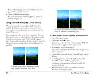 Refer to ““Setting Appearance of Depth Properties”” on
   page 271 for more information.
6 Adjust the Light Controls sliders.
  For more information, refer to ““Applying Lighting to a
  Texture”” on page 277.

Using 3D Brushstrokes to Create Texture
When you create a texture using the 3D Brushstrokes
method, the difference in luminance between the clone
source and the current document is used to determine the                An example of the texture created when brushstrokes
look of the texture.                                                    (right) are applied to a cloned image (left).

If you change the colors in the clone or posterize the clone,    To create surface texture by using 3D Brushstrokes
the texture is based on color differences. If you paint on the
                                                                 1 Open the original image.
clone, however, you can make the brushstrokes appear
three-dimensional, giving them the illusion of oil paints. For   2 Choose File menu Clone.
information about cloning, refer to ““Cloning Images”” on          If you want to alter the clone before using the 3D Brush
page 209.                                                          Strokes method, apply an effect or paint on it.
                                                                 3 Select a layer or area of the canvas.
                                                                   If you want to apply the effect to the entire image, do not
                                                                   make a selection.
                                                                 4 Choose Effects menu       Surface Control      Apply Surface
                                                                   Texture.
                                                                 5 In the Apply Surface Texture dialog box, choose 3D
                                                                   Brush Strokes from the Using pop-up menu.
                                                                   If you want to apply an inverted texture, enable the
                                                                   Inverted check box.
       An example of the texture created when Posterize
       (right) is applied to the clone source (left).            6 Adjust the Softness slider to control the amount of
                                                                   distortion created by the texture.
272                                                                                                 Corel Painter 11 User Guide
 