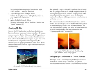 Increasing softness creates more intermediate steps,          You can apply a paper texture when you first create an image,
   which produces a smoother distortion.                         and then paint or draw over it to make a textured canvas for
7 Adjust the Appearance of Depth sliders.                        your strokes. However, the texture is erasable, so you might
  Refer to ““Setting Appearance of Depth Properties”” on         not end up with the same texture across the document
  page 271 for more information.                                 surface. As a rule, you add the paper texture as the last step in
                                                                 producing artwork.
8 Adjust the Light Controls sliders.
  For more information, refer to ““Applying Lighting to a        You can also use advanced brush settings to make realistic
  Texture”” on page 277.                                         strokes. For example, you can use the Brush Loading option
                                                                 to move underlying colors as you make brushstrokes. You
Creating 3D Oils                                                 can also apply other settings, like Bleed, or adjust brush size
                                                                 to create complex strokes. For more information, see
Because the 3D Brushstrokes method uses the difference           ““Customizing Brushes”” on page 147.
between the clone source and its clone to define a 3D texture,
you can create the illusion of dimensional oils by painting on
the clone. The look of the strokes on the clone determines
how realistic the final 3D strokes appear. So, you may want
to set up a more complex brush before painting. For
example, you can apply a paper texture to the stroke. Many
of the brush variants reveal the paper texture automatically
in their strokes.

                                                                        An example of 3D brushstrokes with Brush Loading
                                                                        (left) and Bleed (right) settings applied.

                                                                 Using Image Luminance to Create Texture
                                                                 When you create a texture by using the Image Luminance
                                                                 method, the current image’’s luminance, or lightness,
                                                                 determines where surface texture is added. Light parts of the
        An example of 3D brushstrokes with paper texture.

Image Effects                                                                                                                 273
 