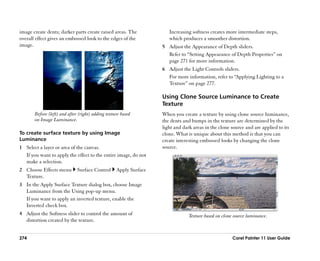 image create dents; darker parts create raised areas. The             Increasing softness creates more intermediate steps,
overall effect gives an embossed look to the edges of the             which produces a smoother distortion.
image.                                                             5 Adjust the Appearance of Depth sliders.
                                                                     Refer to ““Setting Appearance of Depth Properties”” on
                                                                     page 271 for more information.
                                                                   6 Adjust the Light Controls sliders.
                                                                     For more information, refer to ““Applying Lighting to a
                                                                     Texture”” on page 277.

                                                                   Using Clone Source Luminance to Create
                                                                   Texture
       Before (left) and after (right) adding texture based        When you create a texture by using clone source luminance,
       on Image Luminance.                                         the dents and bumps in the texture are determined by the
                                                                   light and dark areas in the clone source and are applied to its
To create surface texture by using Image                           clone. What is unique about this method is that you can
Luminance                                                          create interesting embossed looks by changing the clone
1 Select a layer or area of the canvas.                            source.
  If you want to apply the effect to the entire image, do not
  make a selection.
2 Choose Effects menu         Surface Control      Apply Surface
  Texture.
3 In the Apply Surface Texture dialog box, choose Image
  Luminance from the Using pop-up menu.
  If you want to apply an inverted texture, enable the
  Inverted check box.
4 Adjust the Softness slider to control the amount of                           Texture based on clone source luminance.
  distortion created by the texture.


274                                                                                                   Corel Painter 11 User Guide
 