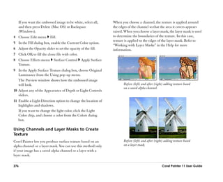 If you want the embossed image to be white, select all,      When you choose a channel, the texture is applied around
   and then press Delete (Mac OS) or Backspace                  the edges of the channel so that the area it covers appears
   (Windows).                                                   raised. When you choose a layer mask, the layer mask is used
4 Choose Edit menu        Fill.                                 to determine the boundaries of the texture. In this case,
                                                                texture is applied to the edges of the layer mask. Refer to
5 In the Fill dialog box, enable the Current Color option.
                                                                ““Working with Layer Masks”” in the Help for more
6 Adjust the Opacity slider to set the opacity of the fill.     information.
7 Click OK to fill the clone file with color.
8 Choose Effects menu        Surface Control    Apply Surface
  Texture.
9 In the Apply Surface Texture dialog box, choose Original
  Luminance from the Using pop-up menu.
  The Preview window shows how the embossed image
  will look.                                                           Before (left) and after (right) adding texture based
                                                                       on a saved alpha channel.
10 Adjust any of the Appearance of Depth or Light Controls
   sliders.
11 Enable a Light Direction option to change the location of
   highlights and shadows.
   If you want to change the light color, click the Light
   Color chip, and choose a color from the Colors dialog
   box.

Using Channels and Layer Masks to Create
Texture
Corel Painter lets you produce surface texture based on an             Before (left) and after (right) adding texture based
alpha channel or a layer mask. You can use this method only            on a layer mask.
if your image has a saved alpha channel or a layer with a
layer mask.

276                                                                                                 Corel Painter 11 User Guide
 