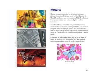 Mosaics
Making mosaics is a classical art technique that creates
pictures from colored tiles and grout. In Corel Painter, the
Make Mosaic feature and its companion, Make Tessellation,
let you create tile mosaics and stained-glass window
formations.
The Make Mosaics feature lets you paint with a mosaic
medium. In essence, you’’re painting with tiles. The medium
you paint with can be simple colored tiles or colors cloned
from an original image. In this way, you can paint an original
image on a blank canvas or re-create an image from a cloned
photo.
Each tile is an independent object and carves its shape so
that it fits perfectly with surrounding tiles. You can erase
and/or reshape tiles to create the perfect mosaic design.




                        A mosaic image.




                                                               279
 