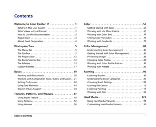 Contents
Welcome to Corel Painter 11 . . . . . . . . . . . . . . . . 1                            Color . . . . . . . . . . . . . . . . . . . . . . . . . . . . . . . . . . 59
    What’’s in This User Guide? . . . . . . . . . . . . . . . . . . . . . . 1                Getting Started with Color . . . . . . . . . . . . . . . . . . . . . .59
    What’’s New in Corel Painter? . . . . . . . . . . . . . . . . . . . . 2                  Working with the Mixer Palette . . . . . . . . . . . . . . . . . .65
    How to Use the Documentation . . . . . . . . . . . . . . . . . . 3                       Working with Color Sets . . . . . . . . . . . . . . . . . . . . . . . .71
    Registration . . . . . . . . . . . . . . . . . . . . . . . . . . . . . . . . . . 4       Setting Color Variability . . . . . . . . . . . . . . . . . . . . . . . .77
    About Corel Corporation . . . . . . . . . . . . . . . . . . . . . . . . 4                Working with Gradients . . . . . . . . . . . . . . . . . . . . . . . .79

Workspace Tour . . . . . . . . . . . . . . . . . . . . . . . . . . 5                     Color Management . . . . . . . . . . . . . . . . . . . . . . . 83
    The Menu Bar . . . . . . . . . . . . . . . . . . . . . . . . . . . . . . . . 5           Understanding Color Management . . . . . . . . . . . . . . .83
    The Toolbox . . . . . . . . . . . . . . . . . . . . . . . . . . . . . . . . . . 7        Getting Started with Color Management . . . . . . . . . . .87
    The Property Bar . . . . . . . . . . . . . . . . . . . . . . . . . . . . . 12            Previewing Images . . . . . . . . . . . . . . . . . . . . . . . . . . . .89
    The Brush Selector Bar . . . . . . . . . . . . . . . . . . . . . . . . . 12              Changing Color Profiles . . . . . . . . . . . . . . . . . . . . . . . .89
    The Palettes . . . . . . . . . . . . . . . . . . . . . . . . . . . . . . . . . 13        Working with Color Profile Policies . . . . . . . . . . . . . . . .91
    Custom Palettes . . . . . . . . . . . . . . . . . . . . . . . . . . . . . . 17           Working with Presets . . . . . . . . . . . . . . . . . . . . . . . . . .92

Basics . . . . . . . . . . . . . . . . . . . . . . . . . . . . . . . . . 19              Painting . . . . . . . . . . . . . . . . . . . . . . . . . . . . . . . . 95
    Working with Documents . . . . . . . . . . . . . . . . . . . . . . 20                    Exploring Brushes . . . . . . . . . . . . . . . . . . . . . . . . . . . . .95
    Working with Composition Tools, Rulers, and Guides . 31                                  Understanding Brush Categories . . . . . . . . . . . . . . . . .97
    Setting Preferences . . . . . . . . . . . . . . . . . . . . . . . . . . . 36             Choosing Brush Settings . . . . . . . . . . . . . . . . . . . . . . .107
    Using Two Monitors . . . . . . . . . . . . . . . . . . . . . . . . . . 44                Marking the Canvas . . . . . . . . . . . . . . . . . . . . . . . . . .110
    Wacom Intuos Support . . . . . . . . . . . . . . . . . . . . . . . . 44                  Exploring Painting . . . . . . . . . . . . . . . . . . . . . . . . . . .114
                                                                                             Working with Fills . . . . . . . . . . . . . . . . . . . . . . . . . . . .124
Textures, Patterns, and Weaves . . . . . . . . . . . . . 47
    Using Paper Texture . . . . . . . . . . . . . . . . . . . . . . . . . . . 48         Hard Media . . . . . . . . . . . . . . . . . . . . . . . . . . . . 129
    Using Patterns . . . . . . . . . . . . . . . . . . . . . . . . . . . . . . . 52          Using Hard Media Variants . . . . . . . . . . . . . . . . . . . . .129
    Using Weaves . . . . . . . . . . . . . . . . . . . . . . . . . . . . . . . 56            Customizing Hard Media Variants . . . . . . . . . . . . . . .130




Table of contents                                                                                                                                                        i
 