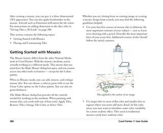 After creating a mosaic, you can give it a three-dimensional     Whether you are cloning from an existing image or creating
(3D) appearance. You can also apply brushstrokes to the          a mosaic design from scratch, you may find the following
mosaic. A brush such as Distortion will smear the tile colors.   guidelines helpful:
For instructions on adding dimension to the tiles, refer to      •• Use your first few courses of mosaic tiles to delineate the
““Giving Tiles a 3D Look”” on page 288.                             most important contours of your subject —— just as if you
This section contains the following topics:                         were drawing with a pencil. Describe the most important
                                                                    lines of your scene first. Additional courses of tiles should
•• Getting Started with Mosaics
                                                                    follow the initial contours.
•• Placing and Customizing Tiles


Getting Started with Mosaics
The Mosaic feature differs from the other Natural-Media
tools in Corel Painter. With the mosaics medium, you’’re
actually working in a different mode. This means that you
must have the Make Mosaic dialog box open, and you cannot
access any other tools or features —— except for the Colors
palette.
When in Mosaics mode, you can add, remove, and reshape
mosaic tiles. You can choose a color to paint with or use the
Clone Color option on the Colors palette. You can also set
grout thickness.
The Make Mosaic dialog box provides all the controls                           Tiles applied to the outline of an image.
needed for working in this medium. When painting with
mosaic tiles, you work with one of four tools: Apply Tiles,      •• Use larger tiles in areas of flat color and smaller tiles in
Remove Tiles, Change Tile Color, or Select Tiles.                   regions where you must add more detail. In flat-color
                                                                    areas, you may want to introduce some color variability
                                                                    for a more realistic effect. Tiles used in traditional
                                                                    mosaics rarely have uniform color.

280                                                                                                  Corel Painter 11 User Guide
 