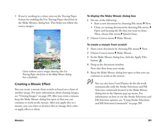 •• If you’’re working in a clone, turn on the Tracing Paper      To display the Make Mosaic dialog box
   feature by enabling the Use Tracing Paper check box in        1 Do one of the following:
   the Make Mosaics dialog box. This helps you follow the          •• Start a new document by choosing File menu New.
   source images.                                                  •• Clone an existing document by choosing File menu
                                                                      Open and locating the file that you want to clone.
                                                                      Then, choose File menu Quick Clone.
                                                                 2 Choose Canvas menu       Make Mosaic.

                                                                 To create a mosaic from scratch
                                                                 1 Start a new document by choosing File menu       New.
                                                                 2 Choose Canvas menu       Make Mosaic.
                                                                 3 In the Make Mosaic dialog box, click the Apply Tiles
                                                                   button .
                                                                 4 Drag in the document window.
                                                                   New tiles flow from your stroke.
       Clone without source images showing (the Use              5 Keep the Make Mosaic dialog box open so that you can
       Tracing Paper check box in the Make Mosaic dialog
       box is disabled).                                           continue to work on the mosaic.


Creating a Mosaic Effect                                                You can also have Corel Painter do the tile work
                                                                        automatically with the Stroke Selections and Fill
You can create a mosaic from scratch or based on a clone of             Selection commands located in the Make Mosaic
another image. For more information about cloning images,               dialog box in the Options pop-up menu. For
see ““Cloning Images”” on page 209. After you create a mosaic,          information on how to use the Stroke Selections and
keep the Make Mosaic dialog box open so that you can                    Fill Selection options, see ““Using Stroke Selections
continue to work on the mosaic. After you apply tiles to a              and Fill Selection Commands”” on page 289.
mosaic, you can select or deselect tiles to change their color
or apply effects to them.



Mosaics                                                                                                                    281
 