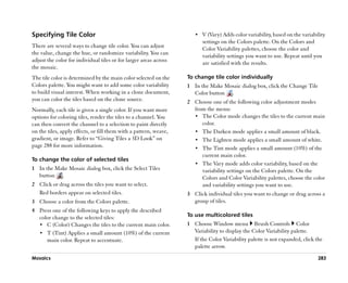 Specifying Tile Color                                                 •• V (Vary) Adds color variability, based on the variability
                                                                         settings on the Colors palette. On the Colors and
There are several ways to change tile color. You can adjust              Color Variability palettes, choose the color and
the value, change the hue, or randomize variability. You can             variability settings you want to use. Repeat until you
adjust the color for individual tiles or for larger areas across         are satisfied with the results.
the mosaic.
The tile color is determined by the main color selected on the     To change tile color individually
Colors palette. You might want to add some color variability       1 In the Make Mosaic dialog box, click the Change Tile
to build visual interest. When working in a clone document,          Color button .
you can color the tiles based on the clone source.                 2 Choose one of the following color adjustment modes
Normally, each tile is given a single color. If you want more        from the menu:
options for coloring tiles, render the tiles to a channel. You       •• The Color mode changes the tiles to the current main
can then convert the channel to a selection to paint directly           color.
on the tiles, apply effects, or fill them with a pattern, weave,     •• The Darken mode applies a small amount of black.
gradient, or image. Refer to ““Giving Tiles a 3D Look”” on           •• The Lighten mode applies a small amount of white.
page 288 for more information.                                       •• The Tint mode applies a small amount (10%) of the
                                                                        current main color.
To change the color of selected tiles
                                                                     •• The Vary mode adds color variability, based on the
1 In the Make Mosaic dialog box, click the Select Tiles                 variability settings on the Colors palette. On the
  button .                                                              Colors and Color Variability palettes, choose the color
2 Click or drag across the tiles you want to select.                    and variability settings you want to use.
  Red borders appear on selected tiles.                            3 Click individual tiles you want to change or drag across a
3 Choose a color from the Colors palette.                            group of tiles.
4 Press one of the following keys to apply the described
  color change to the selected tiles:                              To use multicolored tiles
  •• C (Color) Changes the tiles to the current main color.        1 Choose Window menu Brush Controls Color
  •• T (Tint) Applies a small amount (10%) of the current            Variability to display the Color Variability palette.
     main color. Repeat to accentuate.                               If the Color Variability palette is not expanded, click the
                                                                     palette arrow.
Mosaics                                                                                                                       283
 