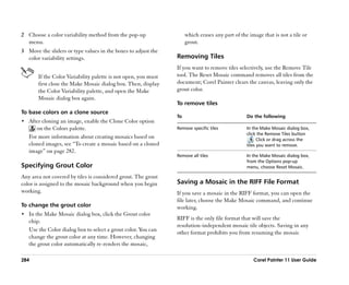 2 Choose a color variability method from the pop-up                  which erases any part of the image that is not a tile or
  menu.                                                              grout.
3 Move the sliders or type values in the boxes to adjust the
  color variability settings.                                   Removing Tiles
                                                                If you want to remove tiles selectively, use the Remove Tile
       If the Color Variability palette is not open, you must   tool. The Reset Mosaic command removes all tiles from the
       first close the Make Mosaic dialog box. Then, display    document; Corel Painter clears the canvas, leaving only the
       the Color Variability palette, and open the Make         grout color.
       Mosaic dialog box again.
                                                                To remove tiles
To base colors on a clone source
                                                                To                               Do the following
•• After cloning an image, enable the Clone Color option
      on the Colors palette.                                    Remove specific tiles            In the Make Mosaic dialog box,
                                                                                                 click the Remove Tiles button
   For more information about creating mosaics based on                                              . Click or drag across the
   cloned images, see ““To create a mosaic based on a cloned                                     tiles you want to remove.
   image”” on page 282.
                                                                Remove all tiles                 In the Make Mosaic dialog box,
                                                                                                 from the Options pop-up
Specifying Grout Color                                                                           menu, choose Reset Mosaic.

Any area not covered by tiles is considered grout. The grout
color is assigned to the mosaic background when you begin       Saving a Mosaic in the RIFF File Format
working.                                                        If you save a mosaic in the RIFF format, you can open the
                                                                file later, choose the Make Mosaic command, and continue
To change the grout color                                       working.
•• In the Make Mosaic dialog box, click the Grout color
                                                                RIFF is the only file format that will save the
   chip.
                                                                resolution-independent mosaic tile objects. Saving in any
   Use the Color dialog box to select a grout color. You can    other format prohibits you from resuming the mosaic
   change the grout color at any time. However, changing
   the grout color automatically re-renders the mosaic,

284                                                                                                 Corel Painter 11 User Guide
 