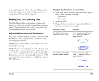 process. All file formats will save the rendered image of the     To adjust tile dimensions or randomness
mosaic tiles on the canvas. For more information about            1 In the Make Mosaic dialog box, from the Settings pop-up
saving files, see ““Saving Files”” on page 28.                      menu, choose one of the following:
                                                                    •• Dimensions
                                                                    •• Randomness
Placing and Customizing Tiles
                                                                  2 Adjust the sliders.
The Make Mosaic dialog box includes several powerful              3 Drag in the document window to apply tiles with the new
features for placing tiles and developing and improving your        dimensions or randomness settings.
mosaic. The commands in this section are accessible from
the Settings and Options pop-up menus.                            Dimension control                Example

Adjusting Dimensions and Randomness                               The Width control sets the       In this example, the width is set
                                                                  width of the tiles in pixels.    to 3.5 pixels (top) and 30.4
Tile shapes have two categories of control: Dimensions and                                         pixels (bottom).
Randomness. These categories can be controlled by using
the Settings pop-up menu.
The Dimensions sliders let you control the basic size of the
tiles and grout spacing.
The Randomness sliders allow you to control the uniformity
of the tile shapes. Increasing randomness makes the shapes
more erratic, each different from the last. For example, if the   The Length control sets the      In this example, the length is
Length dimension is 10 pixels, a Length randomness of 25%         length of the tiles in pixels.   set to 4.1 pixels (top) and 24.2
                                                                                                   pixels (bottom).
creates tiles that are randomly given a length in the range of
7.5 to 12.5 pixels.




Mosaics                                                                                                                            285
 