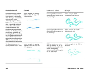 Dimension control                    Example                         Randomness control                 Example

Pressure determines how tile         In this example, the pressure   Increasing Width randomness        In this example, Width
dimensions are affected by           slider is set to 0% (top) and   allows the width to vary by the    randomness is set to 92%.
stylus pressure. The Pressure        100% (bottom).                  set percentages.
slider allows you to control the
width variance under
differently weighted strokes.
With the Pressure slider set to
zero, a light stroke produces
narrow tiles, and a heavier
stroke creates wider tiles.
Increasing the Pressure slider                                       Increasing Length randomness       In this example, the Length
increases the effect of pressure                                     allows the length to vary by the   slider is set to 98%.
on the width of the tiles. By                                        set percentage.
increasing the Pressure setting,
you can prevent the creation of
narrow tiles in response to a
light stroke. Setting Pressure to
100% creates uniformly wide
tiles, regardless of the pressure.

The Grout control sets the           In this example, the spacing    With Cut randomness set to         In this example, the Cut slider is
spacing between tiles in pixels.     between tiles is 0% (top) and   zero, the edges of the tile are    set to 90°.
                                     15% (bottom).                   created perpendicularly to the
                                                                     stroke. Increasing Cut
                                                                     randomness allows the angle of
                                                                     the tile ends to vary.




286                                                                                                        Corel Painter 11 User Guide
 