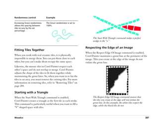 Randomness control               Example

Increasing Grout randomness      The Grout randomness is set to
allows the spacing between       100%.
tiles to vary by the set
percentage.


                                                                            The Start With Triangle command makes a perfect
                                                                            wedge in the ““v.””

                                                                     Respecting the Edge of an Image
Fitting Tiles Together
                                                                     When the Respect Edge Of Image command is enabled,
When you work with real ceramic tiles, it is physically              Corel Painter maintains a grout line at the perimeter of the
impossible to merge them. You can put them close to each             image. Tiles you create at the edge of the image do not
other, but you can’’t make them occupy the same space.               violate the grout line.
Likewise, the mosaic tiles in Corel Painter respect each
other’’s space and do not overlap or merge. Corel Painter
adjusts the shape of the tiles to fit them together while
maintaining the grout lines. So, when you want to re-lay the
tiles in an area, you must remove the existing tiles. For more
information on removing tiles, refer to ““Removing Tiles”” on
page 284.

Starting with a Triangle
When the Start With Triangle command is enabled,                            The Respect Edge Of Image command ensures that
Corel Painter creates a triangle as the first tile in each stroke.          the tiles you create at the edge will not violate the
                                                                            grout line. In this example, the white tiles respect the
This command is particularly useful when you want to fill a
                                                                            edge, while the black tiles do not.
““V””-shaped space with tiles.


Mosaics                                                                                                                                287
 