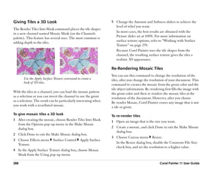 Giving Tiles a 3D Look                                            5 Change the Amount and Softness sliders to achieve the
                                                                    level of relief you want.
The Render Tiles Into Mask command places the tile shapes
                                                                    In most cases, the best results are obtained with the
in a new channel named Mosaic Mask (on the Channels
                                                                    Picture slider set at 100%. For more information on
palette). This feature has several uses. The most common is
                                                                    surface texture options, refer to ““Working with Surface
adding depth to the tiles.
                                                                    Texture”” on page 270.
                                                                    Because Corel Painter uses the tile shapes from the
                                                                    channel, the resulting surface texture gives the tiles a
                                                                    realistic 3D appearance.

                                                                  Re-Rendering Mosaic Tiles
                                                                  You can use this command to change the resolution of the
       Use the Apply Surface Texture command to create a          tiles, after you change the resolution of your document. This
       look of 3D tiles.
                                                                  command re-creates the mosaic from the grout color and the
                                                                  tile object information. Re-rendering first fills the image with
With the tiles in a channel, you can load the mosaic pattern      the grout color and then re-renders the mosaic tiles at the
as a selection or you can invert the channel to use the grout     resolution of the document. However, after you choose
as a selection. The result can be particularly interesting when   Re-render Mosaic, Corel Painter erases any image that is not
you work with a tessellated mosaic.                               a tile or grout.
To give mosaic tiles a 3D look
                                                                  To re-render tiles
1 After creating the mosaic, choose Render Tiles Into Mask        1 Open an image that is the size you want.
  from the Options pop-up menu in the Make Mosaic
  dialog box.                                                     2 Create a mosaic, and click Done to exit the Make Mosaic
                                                                    dialog box.
2 Click Done to exit the Make Mosaic dialog box.
                                                                  3 Choose Canvas menu Resize.
3 Choose Effects menu       Surface Control     Apply Surface
                                                                    In the Resize dialog box, disable the Constrain File Size
  Texture.
                                                                    check box, and set the resolution to a higher value.
4 In the Apply Surface Texture dialog box, choose Mosaic
  Mask from the Using pop-up menu.

288                                                                                                  Corel Painter 11 User Guide
 