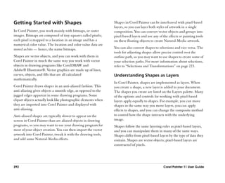 Getting Started with Shapes                                     Shapes in Corel Painter can be interleaved with pixel-based
                                                                layers, so you can layer both styles of artwork in a single
In Corel Painter, you work mainly with bitmaps, or raster       composition. You can convert vector objects and groups into
images. Bitmaps are composed of tiny squares called pixels;     pixel-based layers and use any of the effects or painting tools
each pixel is mapped to a location in an image and has a        on these floating objects to create Natural-Media artwork.
numerical color value. The location and color value data are
stored as bits —— hence, the name bitmaps.                      You can also convert shapes to selections and vice versa. The
                                                                tools for adjusting shapes allow precise control over the
Shapes are vector objects, and you can work with them in        outline path, so you may want to use shapes to create some of
Corel Painter in much the same way you work with vector         your selection paths. For more information about selections,
objects in drawing programs like CorelDRAW and                  refer to ““Selections and Transformations”” on page 223.
Adobe® Illustrator®. Vector graphics are made up of lines,
curves, objects, and fills that are all calculated              Understanding Shapes as Layers
mathematically.
                                                                In Corel Painter, shapes are implemented as layers. When
Corel Painter draws shapes in an anti-aliased fashion. This     you create a shape, a new layer is added to your document.
anti-aliasing gives objects a smooth edge, as opposed to the    The shapes you create are listed on the Layers palette. Many
jagged edges apparent in some drawing programs. Some            of the options and controls for working with pixel-based
clipart objects actually look like photographic elements when   layers apply equally to shapes. For example, you can move
they are imported into Corel Painter and displayed with         shapes in the same way you move layers, you can apply
anti-aliasing.                                                  effects to shapes, and you can change the composite method
Anti-aliased shapes are typically slower to appear on the       to control how the shape interacts with the underlying
screen in Corel Painter than are aliased objects in drawing     image.
programs, so you may want to use your drawing program for       Shapes follow the same layering rules as pixel-based layers,
most of your object creation. You can then import the vector    and you can manipulate them in many of the same ways.
artwork into Corel Painter, tweak it with the drawing tools,    Shapes differ from pixel-based layers by the type of data they
and add some Natural-Media effects.                             contain. Shapes are vector objects; pixel-based layers are
                                                                constructed of pixels.




292                                                                                               Corel Painter 11 User Guide
 
