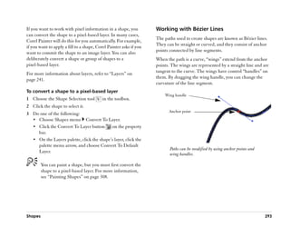 If you want to work with pixel information in a shape, you          Working with Bézier Lines
can convert the shape to a pixel-based layer. In many cases,
Corel Painter will do this for you automatically. For example,      The paths used to create shapes are known as Bézier lines.
if you want to apply a fill to a shape, Corel Painter asks if you   They can be straight or curved, and they consist of anchor
want to commit the shape to an image layer. You can also            points connected by line segments.
deliberately convert a shape or group of shapes to a                When the path is a curve, ““wings”” extend from the anchor
pixel-based layer.                                                  points. The wings are represented by a straight line and are
For more information about layers, refer to ““Layers”” on           tangent to the curve. The wings have control ““handles”” on
page 241.                                                           them. By dragging the wing handle, you can change the
                                                                    curvature of the line segment.
To convert a shape to a pixel-based layer
                                                                        Wing handle
1 Choose the Shape Selection tool         in the toolbox.
2 Click the shape to select it.
                                                                          Anchor point
3 Do one of the following:
  •• Choose Shapes menu Convert To Layer.
  •• Click the Convert To Layer button       on the property
     bar.
  •• On the Layers palette, click the shape’’s layer, click the
     palette menu arrow, and choose Convert To Default
                                                                           Paths can be modified by using anchor points and
     Layer.
                                                                           wing handles.

         You can paint a shape, but you must first convert the
         shape to a pixel-based layer. For more information,
         see ““Painting Shapes”” on page 308.




Shapes                                                                                                                        293
 