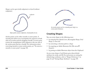 Shapes can be open (with endpoints) or closed (without
endpoints).

                                          endpoint




                                                                       An anchor point can be a smooth point (top) or a
                                                                       corner point (bottom).

       Open paths contain endpoints; closed paths do not.
                                                                Creating Shapes
Anchor points can be either smooth or corner points. A          You can create shapes in the following ways:
smooth point allows you to manipulate the segments on both
                                                                •• by using the Pen, Quick Curve, Rectangular Shape, Oval
sides of an anchor point by dragging a handle. A corner point
                                                                   Shape, or Text tool
restricts the manipulation of the segments to the one side of
the anchor point that has a handle. For information about       •• by converting a selection path to a shape
converting smooth or corner anchor points, see ““To convert a   •• by acquiring an Adobe Illustrator file (File menu
smooth or corner point”” on page 304.                              Acquire)
                                                                •• by pasting an Adobe Illustrator object from the Clipboard
                                                                As you create shapes, Corel Painter gives them default
                                                                attributes for stroke and fill. For instructions on setting the
                                                                default shape attributes, refer to ““Shapes Preferences”” on
                                                                page 42 and ““Setting Shape Attributes”” on page 299.




294                                                                                                Corel Painter 11 User Guide
 