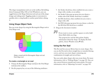 The shape manipulation tools are in the toolbox. By holding        •• the Stroke check box, when enabled, lets you create a
down Command (Mac OS) or Ctrl (Windows), you can                      shape with a stroke, or an outline.
toggle between the Shape Selection tool and any of the shape       •• the Stroke Color pop-up menu lets you choose a
design and editing tools. Toggling makes it convenient to             stroke color if the Stroke check box is enabled.
quickly select a wing handle or anchor point before editing        •• the Fill check box, when enabled, lets you create a
it.                                                                   shape with a fill.
                                                                   •• the Fill Color pop-up menu lets you choose a color for
Using Shape Object Tools                                              the fill if the Fill check box is enabled.
You can create shapes by using the Rectangular Shape tool or    3 Drag in the document window.
Oval Shape tool.

                                                                       If you want to create a perfect square or circle, hold
                                                                       down Shift while you drag.
                                                                       The property bar and the Info palette display
                                                                       information about the shape. To display the Info
                                                                       palette, choose Window menu Info.

                                                                Using the Pen Tool
                                                                The Pen tool lets you use Bézier lines to create shapes. You
                                                                can use the Pen tool to draw straight lines or smooth, flowing
                                                                curves, and you can create shapes containing any
       Shapes created with the Rectangular Shape tool and       combination of straight and curved lines.
       Oval Shape tool.
                                                                You can easily adjust shapes after you create them. For more
                                                                information, refer to ““Editing Shapes”” on page 301. You can
To create a rectangle or an oval
                                                                also convert between smooth and corner points. For more
1 Choose the Rectangular Shape tool         or the Oval Shape   information, refer to ““Adjusting Curvature”” on page 303.
  tool  in the toolbox.
2 On the property bar, set any of the following attributes:


Shapes                                                                                                                     295
 