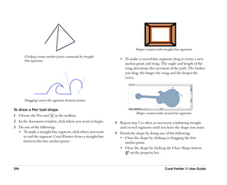 Shapes created with straight line segments.
       Clicking creates anchor points connected by straight
       line segments.                                             •• To make a curved line segment, drag to create a new
                                                                     anchor point and wing. The angle and length of the
                                                                     wing determine the curvature of the path. The farther
                                                                     you drag, the longer the wing and the deeper the
                                                                     curve.




       Dragging curves the segments between points.

To draw a Pen tool shape
                                                                            Shapes created with curved line segments.
1 Choose the Pen tool        in the toolbox.
2 In the document window, click where you want to begin.       4 Repeat step 3 as often as necessary, combining straight
3 Do one of the following:                                       and curved segments until you have the shape you want.
  •• To make a straight line segment, click where you want     5 Finish the shape by doing one of the following:
     to end the segment. Corel Painter draws a straight line     •• Close the shape by clicking or dragging the first
     between the two anchor points.                                 anchor point.
                                                                 •• Close the shape by clicking the Close Shape button
                                                                        on the property bar.



296                                                                                               Corel Painter 11 User Guide
 
