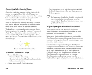 Converting Selections to Shapes                                    Corel Painter converts the selection to a shape, giving it
                                                                   the default shape attributes. The new shape appears on
Converting a selection to a shape enables you to edit the          the Layers palette.
contour by using the Shape Edit tools. When you are
satisfied with the contour, you can convert the shape outline
back to a selection. For more information, refer to ““To               For best results, the selection should be path-based. If
convert a shape to a selection”” in the Help.                          the selection is pixel-based, from the menu bar
                                                                       choose Select Transform Selection to convert it to a
If you are simply scaling, rotating, or skewing a selection            path-based selection.
path, use the Selection Adjuster tool. If you must edit the
profile of the curve, convert the selection to a shape.         Acquiring Shapes from Adobe Illustrator
Working from a selection path also lets you create shapes       You may want to work with shapes you’’ve created in
based on regions of the image. For example, if you used the     Adobe Illustrator. Corel Painter lets you import the shape
Magic Wand tool to select a region of common color, you         contents of files in Illustrator EPS format.
could convert the Magic Wand selection path to a shape.
When the selection is pixel-based, Corel Painter may create     Some Adobe Illustrator file options are not supported by
multiple shapes.                                                Corel Painter. Patterns, placed images, gradients, masks, and
                                                                text cannot be interpreted. If the file contains text, you must
                                                                convert the text to outlines.
                                                                Corel Painter also supports PostScript on the Clipboard
                                                                when you paste content into a Corel Painter document. This
              You can convert a selection to a shape.           convention allows applications to exchange high-quality
                                                                vector PostScript information. With PostScript on the
To convert a selection to a shape                               Clipboard, you can copy from Illustrator and paste into
1 Do one of the following:                                      Corel Painter when both applications are running.
  •• Create a selection in the image.
                                                                Corel Painter imports PostScript content from the
                                                                Clipboard, but exports only pixel-based layers and selections.
  •• From the Selection Portfolio palette, drag a selection
     to the document window.
2 Choose Select menu        Convert To Shape.


298                                                                                               Corel Painter 11 User Guide
 