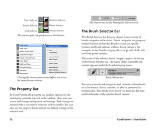 Paper Selector              Gradient Selector
                                                                          The property bar for the Rectangular Selection tool.
             Pattern Selector             Weave Selector

               Look Selector              Nozzle Selector          The Brush Selector Bar
       The selectors give you quick access to the libraries.
                                                                   The Brush Selector bar lets you choose from a variety of
                                                                   brush categories and variants. Brush categories are groups of
                                                                   similar brushes and media. Brush variants are specific
                                                                   brushes and brush settings within a brush category. For
                                                                   example, in the Pastels category, there are pencil, chalk, soft,
                                                                   and hard pastel variants.
                                                                   The name of the selected brush category appears at the top
                                                                   of the Brush Selector bar. The name of the selected brush
                                                                   variant appears under the brush category name.



       Clicking the selector menu arrow        lets you access                             Brush Selector bar
       the menu for each selector.
                                                                   You can preview brush categories and variants as thumbnails
                                                                   or in list format. Brush variants can also be previewed as
The Property Bar                                                   brushstrokes. The Stroke view shows you both the dab type
In Corel Painter, the property bar displays options for the        and brushstroke of the selected brush variant.
tool that is currently selected in the toolbox. Here, you can
access and change tool options and settings. Tool settings are
retained when you switch from one tool to another. You can
also use the property bar to restore the default settings of the
selected tool.

12                                                                                                     Corel Painter 11 User Guide
 