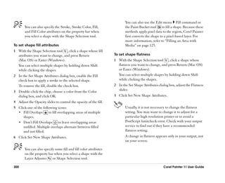 You can also use the Edit menu Fill command or
       You can also specify the Stroke, Stroke Color, Fill,              the Paint Bucket tool     to fill a shape. Because these
       and Fill Color attributes on the property bar when                methods apply pixel data to the region, Corel Painter
       you select a shape with the Shape Selection tool.                 first converts the shape to a pixel-based layer. For
                                                                         more information, refer to ““Filling an Area with
To set shape fill attributes                                             Media”” on page 125.
1 With the Shape Selection tool , click a shape whose fill
  attributes you want to change, and press Return                 To set shape flatness
  (Mac OS) or Enter (Windows).                                    1 With the Shape Selection tool , click a shape whose
  You can select multiple shapes by holding down Shift              flatness you want to change, and press Return (Mac OS)
  while clicking the shapes.                                        or Enter (Windows).
2 In the Set Shape Attributes dialog box, enable the Fill           You can select multiple shapes by holding down Shift
  check box to apply a stroke to the selected shape.                while clicking the shapes.
  To remove the fill, disable the check box.                      2 In the Set Shape Attributes dialog box, adjust the Flatness
3 Double-click the chip, choose a color from the Color              slider.
  dialog box, and click OK.                                       3 Click Set New Shape Attributes.
4 Adjust the Opacity slider to control the opacity of the fill.
5 Click one of the following icons:                                      Usually, it is not necessary to change the flatness
  •• Fill Overlaps     to fill overlapping areas of multiple             setting. You may want to change it to adjust for a
     shapes.                                                             particular high resolution printer or to avoid a
  •• Don’’t Fill Overlaps       to leave overlapping areas               PostScript limitcheck error. Check with your output
     unfilled. Multiple overlaps alternate between filled                service to find out if they have a recommended
     and not filled.                                                     flatness setting.
6 Click Set New Shape Attributes.                                        A change in flatness appears only in your output, not
                                                                         on your screen.

       You can also specify some fill and fill color attributes
       on the property bar when you select a shape with the
       Layer Adjuster     or Shape Selection tool.

300                                                                                                 Corel Painter 11 User Guide
 