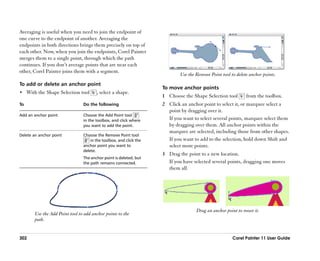 Averaging is useful when you need to join the endpoint of
one curve to the endpoint of another. Averaging the
endpoints in both directions brings them precisely on top of
each other. Now, when you join the endpoints, Corel Painter
merges them to a single point, through which the path
continues. If you don’’t average points that are near each
other, Corel Painter joins them with a segment.
                                                                            Use the Remove Point tool to delete anchor points.
To add or delete an anchor point
                                                                    To move anchor points
•• With the Shape Selection tool       , select a shape.
                                                                    1 Choose the Shape Selection tool         from the toolbox.
To                              Do the following                    2 Click an anchor point to select it, or marquee select a
                                                                      point by dragging over it.
Add an anchor point             Choose the Add Point tool
                                in the toolbox, and click where       If you want to select several points, marquee select them
                                you want to add the point.            by dragging over them. All anchor points within the
                                                                      marquee are selected, including those from other shapes.
Delete an anchor point          Choose the Remove Point tool
                                    in the toolbox, and click the     If you want to add to the selection, hold down Shift and
                                anchor point you want to              select more points.
                                delete.
                                                                    3 Drag the point to a new location.
                                The anchor point is deleted, but
                                the path remains connected.           If you have selected several points, dragging one moves
                                                                      them all.




                                                                                    Drag an anchor point to move it.
       Use the Add Point tool to add anchor points to the
       path.


302                                                                                                    Corel Painter 11 User Guide
 