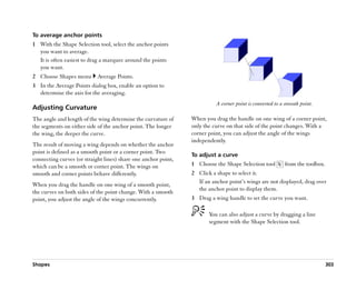 To average anchor points
1 With the Shape Selection tool, select the anchor points
  you want to average.
  It is often easiest to drag a marquee around the points
  you want.
2 Choose Shapes menu        Average Points.
3 In the Average Points dialog box, enable an option to
  determine the axis for the averaging.
                                                                          A corner point is converted to a smooth point.
Adjusting Curvature
The angle and length of the wing determine the curvature of     When you drag the handle on one wing of a corner point,
the segments on either side of the anchor point. The longer     only the curve on that side of the point changes. With a
the wing, the deeper the curve.                                 corner point, you can adjust the angle of the wings
                                                                independently.
The result of moving a wing depends on whether the anchor
point is defined as a smooth point or a corner point. Two
                                                                To adjust a curve
connecting curves (or straight lines) share one anchor point,
which can be a smooth or corner point. The wings on             1 Choose the Shape Selection tool         from the toolbox.
smooth and corner points behave differently.                    2 Click a shape to select it.
                                                                  If an anchor point’’s wings are not displayed, drag over
When you drag the handle on one wing of a smooth point,
                                                                  the anchor point to display them.
the curves on both sides of the point change. With a smooth
point, you adjust the angle of the wings concurrently.          3 Drag a wing handle to set the curve you want.

                                                                       You can also adjust a curve by dragging a line
                                                                       segment with the Shape Selection tool.




Shapes                                                                                                                        303
 