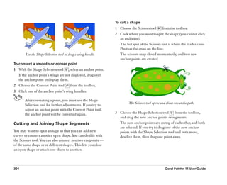 To cut a shape
                                                                1 Choose the Scissors tool        from the toolbox.
                                                                2 Click where you want to split the shape (you cannot click
                                                                  an endpoint).
                                                                  The hot spot of the Scissors tool is where the blades cross.
                                                                  Position the cross on the line.
        Use the Shape Selection tool to drag a wing handle.       The scissors snap closed momentarily, and two new
                                                                  anchor points are created.
To convert a smooth or corner point
1 With the Shape Selection tool , select an anchor point.
  If the anchor point’’s wings are not displayed, drag over
  the anchor point to display them.
2 Choose the Convert Point tool         from the toolbox.
3 Click one of the anchor point’’s wing handles.

       After converting a point, you must use the Shape
                                                                         The Scissors tool opens and closes to cut the path.
       Selection tool for further adjustments. If you try to
       adjust an anchor point with the Convert Point tool,
       the anchor point will be converted again.                3 Choose the Shape Selection tool        from the toolbox,
                                                                  and drag the new anchor points or segments.
Cutting and Joining Shape Segments                                The new anchor points are on top of each other, and both
                                                                  are selected. If you try to drag one of the new anchor
You may want to open a shape so that you can add new              points with the Shape Selection tool and both move,
curves or connect another open shape. You can do this with        deselect them, then drag one point away.
the Scissors tool. You can also connect any two endpoints ——
of the same shape or of different shapes. This lets you close
an open shape or attach one shape to another.



304                                                                                                  Corel Painter 11 User Guide
 