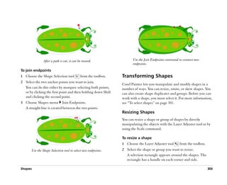 After a path is cut, it can be moved.                  Use the Join Endpoints command to connect two
                                                                      endpoints.
To join endpoints
1 Choose the Shape Selection tool          from the toolbox.   Transforming Shapes
2 Select the two anchor points you want to join.
                                                               Corel Painter lets you manipulate and modify shapes in a
  You can do this either by marquee selecting both points,     number of ways. You can resize, rotate, or skew shapes. You
  or by clicking the first point and then holding down Shift   can also create shape duplicates and groups. Before you can
  and clicking the second point.                               work with a shape, you must select it. For more information,
3 Choose Shapes menu Join Endpoints.                           see ““To select shapes”” on page 301.
  A straight line is created between the two points.
                                                               Resizing Shapes
                                                               You can resize a shape or group of shapes by directly
                                                               manipulating the objects with the Layer Adjuster tool or by
                                                               using the Scale command.

                                                               To resize a shape
                                                               1 Choose the Layer Adjuster tool      from the toolbox.
       Use the Shape Selection tool to select two endpoints.   2 Select the shape or group you want to resize.
                                                                 A selection rectangle appears around the shapes. The
                                                                 rectangle has a handle on each corner and side.

Shapes                                                                                                                   305
 