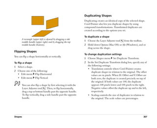 Duplicating Shapes
                                                                    Duplicating creates an identical copy of the selected shape.
                                                                    Corel Painter also lets you duplicate shapes by using
                                                                    compound transformations. Transformed duplicates are
                                                                    created according to the options you set.

                                                                    To duplicate a shape
       A rectangle (upper left) is skewed by dragging a side
       middle handle (upper right) and by dragging the top          1 Choose the Layer Adjuster tool       from the toolbox.
       middle handle (bottom).                                      2 Hold down Option (Mac OS) or Alt (Windows), and or
                                                                      drag across the shape.
Flipping Shapes
                                                                    To change duplication settings
You can flip a shape horizontally or vertically.
                                                                    1 Choose Shapes menu        Set Duplicate Transform.
To flip a shape                                                     2 In the Set Duplicate Transform dialog box, specify any of
1 Select a shape.                                                     the following settings:
                                                                      •• Translation controls where Corel Painter creates
2 Choose one of the following:                                            duplicate shapes in relation to the original. The offset
  •• Edit menu Flip Horizontal                                            values are in pixels. When H. Offset and V Offset are
                                                                                                                      .
  •• Edit menu Flip Vertical                                              both zero, the duplicate is created precisely on top of
                                                                          the original. If both values are 100, the duplicate
         You can also flip a shape by first selecting it with the         appears 100 pixels lower and 100 pixels to the right.
         Layer Adjuster tool . Then, to flip horizontally,                Negative values offset the duplicate up and to the left,
         drag a top or bottom handle past the opposite handle.            respectively.
         To flip vertically, drag a side handle past the opposite     •• Scaling controls the size of duplicates in relation to
         handle.                                                          the original. The scale values are percentages.




Shapes                                                                                                                         307
 