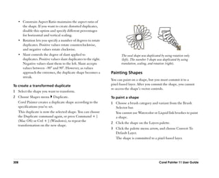 •• Constrain Aspect Ratio maintains the aspect ratio of
      the shape. If you want to create distorted duplicates,
      disable this option and specify different percentages
      for horizontal and vertical scaling.
   •• Rotation lets you specify a number of degrees to rotate
      duplicates. Positive values rotate counterclockwise,
      and negative values rotate clockwise.
   •• Slant controls the degree of slant applied to                       The oval shape was duplicated by using rotation only
      duplicates. Positive values slant duplicates to the right.          (left). The number 5 shape was duplicated by using
      Negative values slant them to the left. Slant accepts               translation, scaling, and rotation (right).
      values between ––90° and 90°. However, as values
      approach the extremes, the duplicate shape becomes a         Painting Shapes
      streak.
                                                                   You can paint on a shape, but you must commit it to a
To create a transformed duplicate                                  pixel-based layer. After you commit the shape, you cannot
                                                                   re-access the shape’’s vector controls.
1 Select the shape you want to transform.
2 Choose Shapes menu Duplicate.                                    To paint a shape
  Corel Painter creates a duplicate shape according to the         1 Choose a brush category and variant from the Brush
  specifications you’’ve set.                                        Selector bar.
  This duplicate is now the selected shape. You can choose           You cannot use Watercolor or Liquid Ink brushes to paint
  the Duplicate command again, or press Command + ]                  a shape.
  (Mac OS) or Ctrl + ] (Windows), to repeat the
                                                                   2 Click the shape on the Layers palette.
  transformation on the new shape.
                                                                   3 Click the palette menu arrow, and choose Convert To
                                                                     Default Layer.
                                                                     The shape is committed to a pixel-based layer.




308                                                                                                   Corel Painter 11 User Guide
 